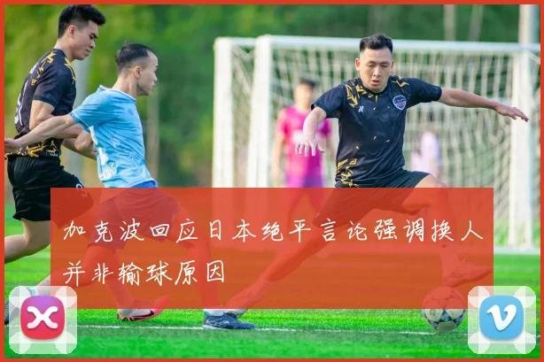 加克波回应日本绝平言论强调换人并非输球原因
