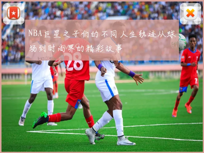 NBA巨星之子们的不同人生轨迹从球场到时尚界的精彩故事