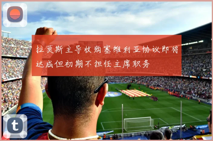 拉莫斯主导收购塞维利亚协议即将达成但初期不担任主席职务