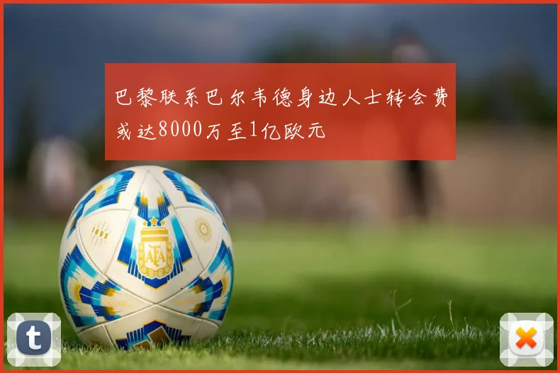 巴黎联系巴尔韦德身边人士转会费或达8000万至1亿欧元
