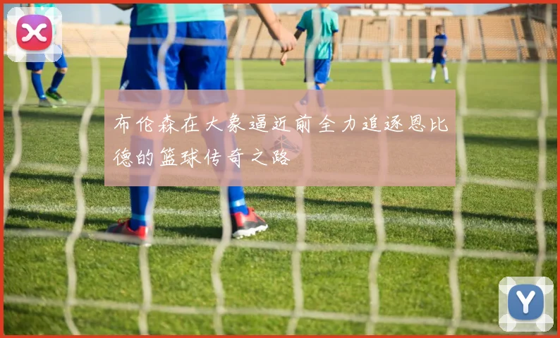 布伦森在大象逼近前全力追逐恩比德的篮球传奇之路