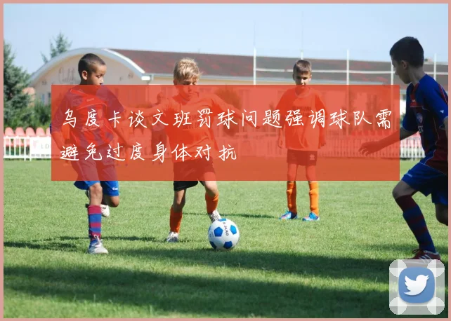 乌度卡谈文班罚球问题强调球队需避免过度身体对抗