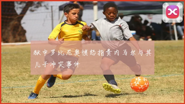 狱中罗比尼奥愤怒指责内马尔与其儿子冲突事件