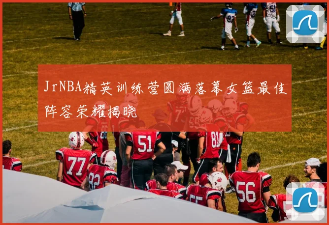 JrNBA精英训练营圆满落幕女篮最佳阵容荣耀揭晓