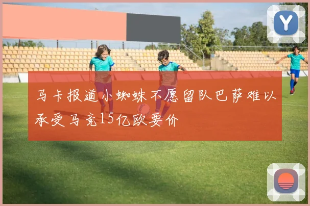 马卡报道小蜘蛛不愿留队巴萨难以承受马竞15亿欧要价