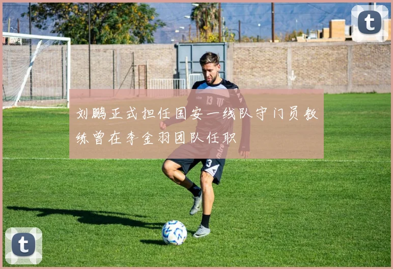 刘鹏正式担任国安一线队守门员教练曾在李金羽团队任职