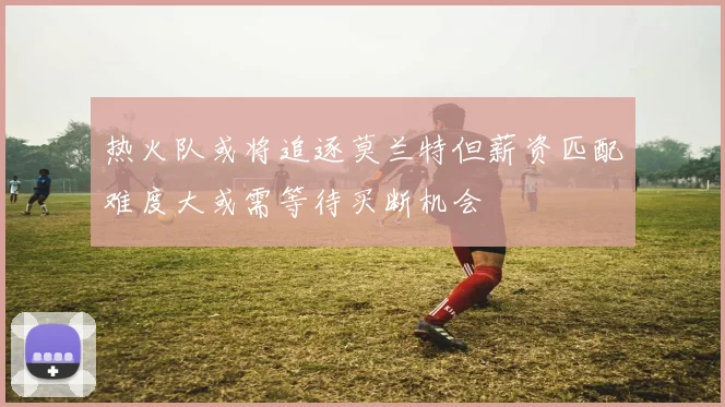 热火队或将追逐莫兰特但薪资匹配难度大或需等待买断机会