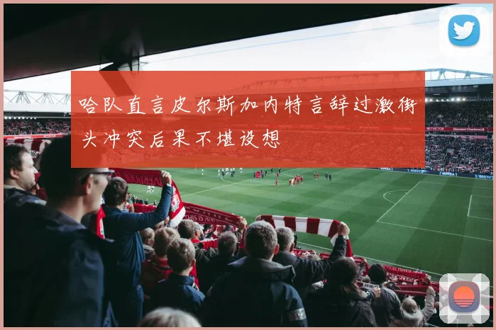 哈队直言皮尔斯加内特言辞过激街头冲突后果不堪设想