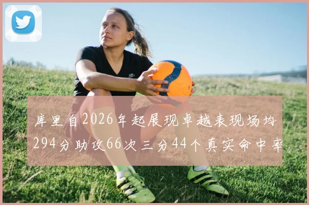 库里自2026年起展现卓越表现场均294分助攻66次三分44个真实命中率高达637