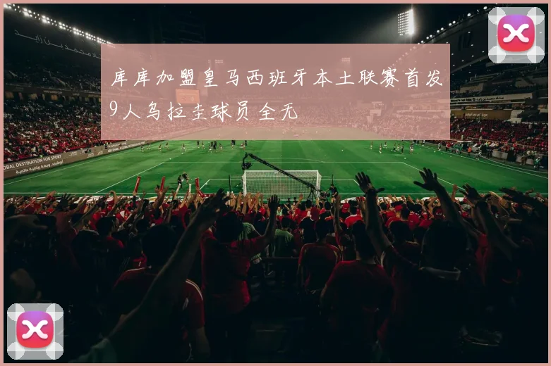 库库加盟皇马西班牙本土联赛首发9人乌拉圭球员全无