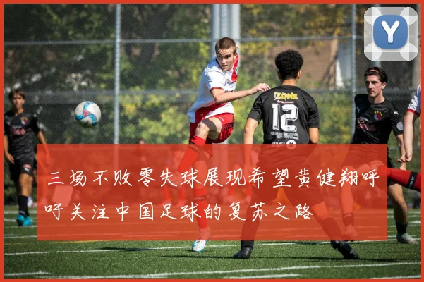 三场不败零失球展现希望黄健翔呼吁关注中国足球的复苏之路