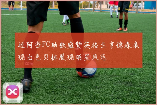 迈阿密FC助教盛赞英格兰亨德森表现出色贝林展现明星风范