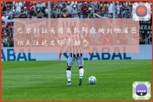 巴尔科拉或将离队阿森纳利物浦密切关注这名球员动态