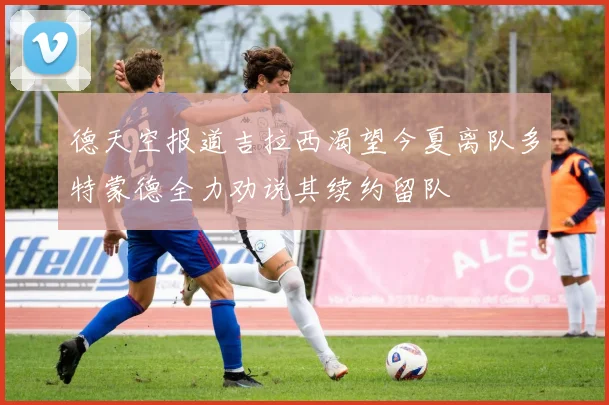 德天空报道吉拉西渴望今夏离队多特蒙德全力劝说其续约留队