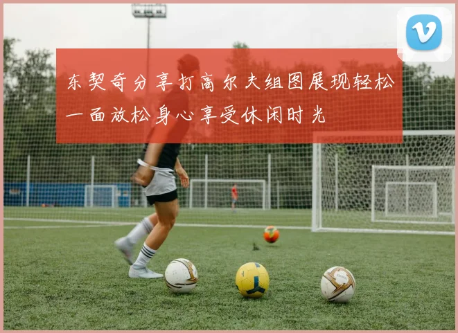 东契奇分享打高尔夫组图展现轻松一面放松身心享受休闲时光