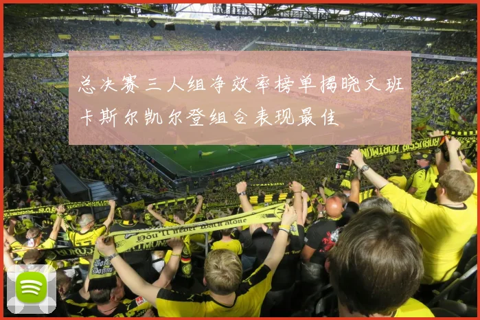 总决赛三人组净效率榜单揭晓文班卡斯尔凯尔登组合表现最佳