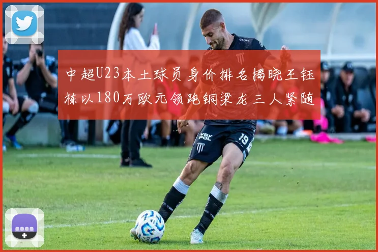 中超U23本土球员身价排名揭晓王钰栋以180万欧元领跑铜梁龙三人紧随其后