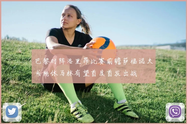 巴黎对阵洛里昂比赛前瞻萨福诺夫或轮休马林有望首度首发出战
