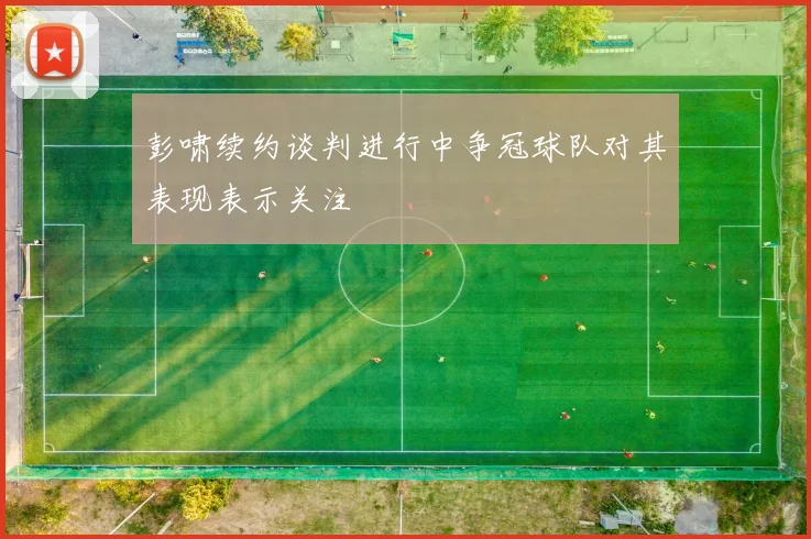 彭啸续约谈判进行中争冠球队对其表现表示关注