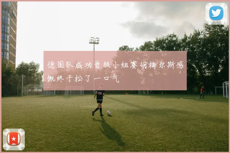 德国队成功晋级小组赛胡梅尔斯感慨终于松了一口气