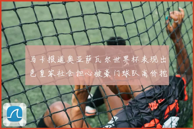 马卡报道奥亚萨瓦尔世界杯表现出色皇家社会担心被豪门球队高价挖角