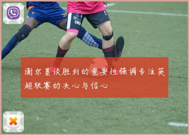 谢尔基谈胜利的重要性强调专注英超联赛的决心与信心