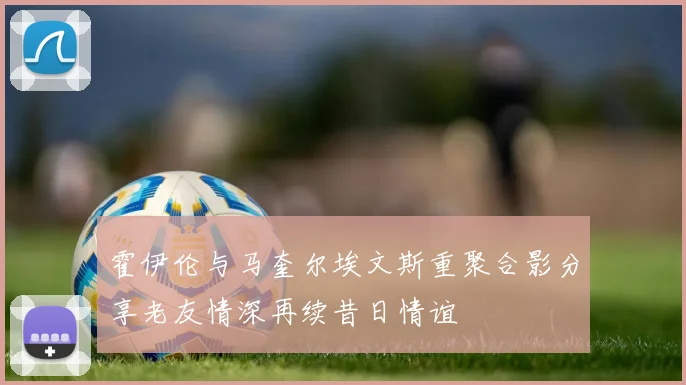霍伊伦与马奎尔埃文斯重聚合影分享老友情深再续昔日情谊