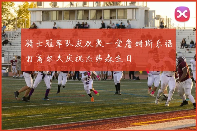 骑士冠军队友欢聚一堂詹姆斯乐福打高尔夫庆祝杰弗森生日