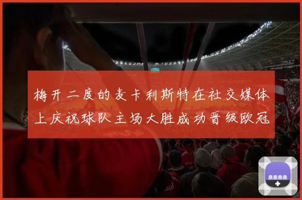 梅开二度的麦卡利斯特在社交媒体上庆祝球队主场大胜成功晋级欧冠16强