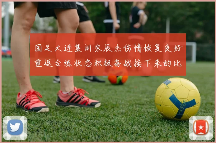国足大连集训朱辰杰伤情恢复良好重返合练状态积极备战接下来的比赛