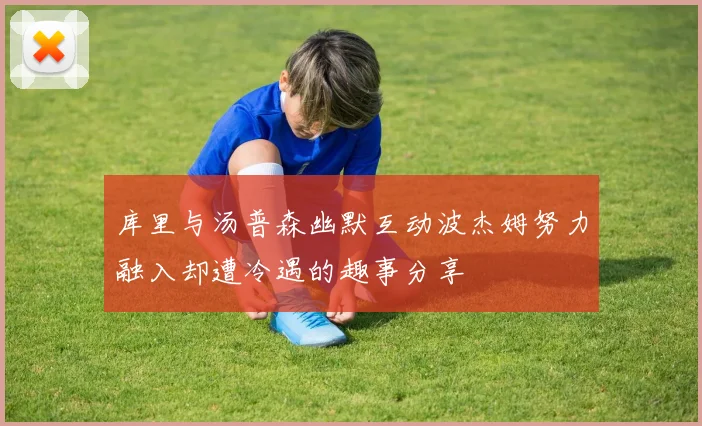 库里与汤普森幽默互动波杰姆努力融入却遭冷遇的趣事分享