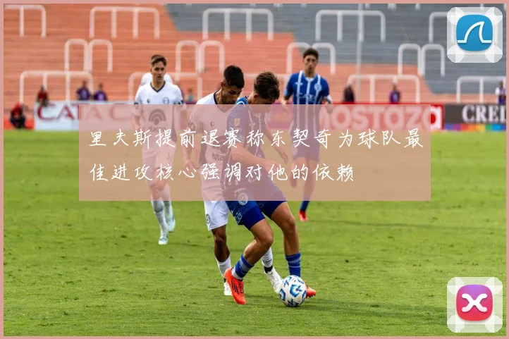 里夫斯提前退赛称东契奇为球队最佳进攻核心强调对他的依赖